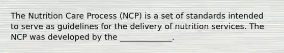 The Nutrition Care Process (NCP) is a set of standards intended to serve as guidelines for the delivery of nutrition services. The NCP was developed by the _____________.