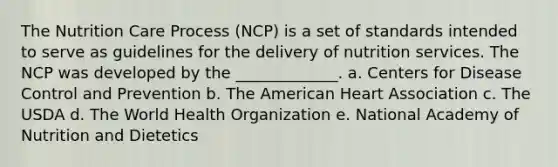 The Nutrition Care Process (NCP) is a set of standards intended to serve as guidelines for the delivery of nutrition services. The NCP was developed by the _____________. a. Centers for Disease Control and Prevention b. The American Heart Association c. The USDA d. The World Health Organization e. National Academy of Nutrition and Dietetics