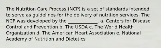 The Nutrition Care Process (NCP) is a set of standards intended to serve as guidelines for the delivery of nutrition services. The NCP was developed by the _____________. a. Centers for Disease Control and Prevention b. The USDA c. The World Health Organization d. The American Heart Association e. National Academy of Nutrition and Dietetics