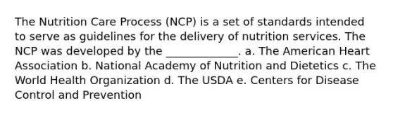 The Nutrition Care Process (NCP) is a set of standards intended to serve as guidelines for the delivery of nutrition services. The NCP was developed by the _____________. a. The American Heart Association b. National Academy of Nutrition and Dietetics c. The World Health Organization d. The USDA e. Centers for Disease Control and Prevention