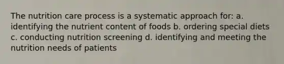 The nutrition care process is a systematic approach for: a. identifying the nutrient content of foods b. ordering special diets c. conducting nutrition screening d. identifying and meeting the nutrition needs of patients