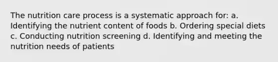 The nutrition care process is a systematic approach for: a. Identifying the nutrient content of foods b. Ordering special diets c. Conducting nutrition screening d. Identifying and meeting the nutrition needs of patients