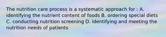 The nutrition care process is a systematic approach for : A. identifying the nutrient content of foods B. ordering special diets C. conducting nutrition screening D. identifying and meeting the nutrition needs of patients