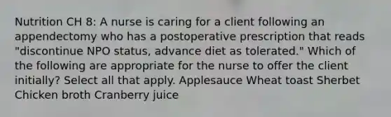 Nutrition CH 8: A nurse is caring for a client following an appendectomy who has a postoperative prescription that reads "discontinue NPO status, advance diet as tolerated." Which of the following are appropriate for the nurse to offer the client initially? Select all that apply. Applesauce Wheat toast Sherbet Chicken broth Cranberry juice