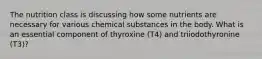 The nutrition class is discussing how some nutrients are necessary for various chemical substances in the body. What is an essential component of thyroxine (T4) and triiodothyronine (T3)?