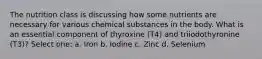 The nutrition class is discussing how some nutrients are necessary for various chemical substances in the body. What is an essential component of thyroxine (T4) and triiodothyronine (T3)? Select one: a. Iron b. Iodine c. Zinc d. Selenium