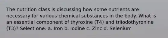 The nutrition class is discussing how some nutrients are necessary for various chemical substances in the body. What is an essential component of thyroxine (T4) and triiodothyronine (T3)? Select one: a. Iron b. Iodine c. Zinc d. Selenium