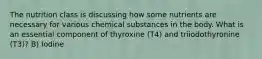 The nutrition class is discussing how some nutrients are necessary for various chemical substances in the body. What is an essential component of thyroxine (T4) and triiodothyronine (T3)? B) Iodine