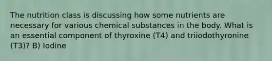 The nutrition class is discussing how some nutrients are necessary for various chemical substances in the body. What is an essential component of thyroxine (T4) and triiodothyronine (T3)? B) Iodine