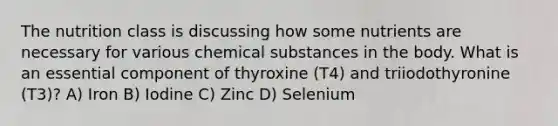 The nutrition class is discussing how some nutrients are necessary for various chemical substances in the body. What is an essential component of thyroxine (T4) and triiodothyronine (T3)? A) Iron B) Iodine C) Zinc D) Selenium