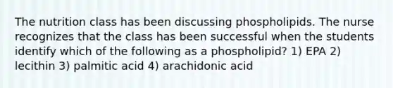 The nutrition class has been discussing phospholipids. The nurse recognizes that the class has been successful when the students identify which of the following as a phospholipid? 1) EPA 2) lecithin 3) palmitic acid 4) arachidonic acid