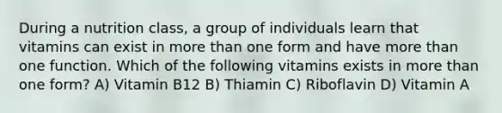 During a nutrition class, a group of individuals learn that vitamins can exist in more than one form and have more than one function. Which of the following vitamins exists in more than one form? A) Vitamin B12 B) Thiamin C) Riboflavin D) Vitamin A