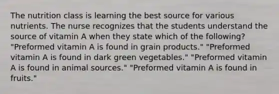 The nutrition class is learning the best source for various nutrients. The nurse recognizes that the students understand the source of vitamin A when they state which of the following? "Preformed vitamin A is found in grain products." "Preformed vitamin A is found in dark green vegetables." "Preformed vitamin A is found in animal sources." "Preformed vitamin A is found in fruits."