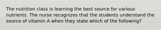 The nutrition class is learning the best source for various nutrients. The nurse recognizes that the students understand the source of vitamin A when they state which of the following?