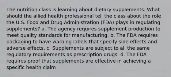 The nutrition class is learning about dietary supplements. What should the allied health professional tell the class about the role the U.S. Food and Drug Administration (FDA) plays in regulating supplements? a. The agency requires supplement production to meet quality standards for manufacturing. b. The FDA requires packaging to have warning labels that specify side effects and adverse effects. c. Supplements are subject to all the same regulatory requirements as prescription drugs. d. The FDA requires proof that supplements are effective in achieving a specific health claim