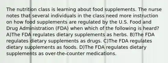 The nutrition class is learning about food supplements. The nurse notes that several individuals in the class need more instruction on how food supplements are regulated by the U.S. Food and Drug Administration (FDA) when which of the following is heard? A)The FDA regulates dietary supplements as herbs. B)The FDA regulates dietary supplements as drugs. C)The FDA regulates dietary supplements as foods. D)The FDA regulates dietary supplements as over-the-counter medications.