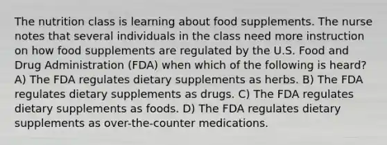 The nutrition class is learning about food supplements. The nurse notes that several individuals in the class need more instruction on how food supplements are regulated by the U.S. Food and Drug Administration (FDA) when which of the following is heard? A) The FDA regulates dietary supplements as herbs. B) The FDA regulates dietary supplements as drugs. C) The FDA regulates dietary supplements as foods. D) The FDA regulates dietary supplements as over-the-counter medications.