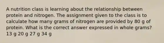 A nutrition class is learning about the relationship between protein and nitrogen. The assignment given to the class is to calculate how many grams of nitrogen are provided by 80 g of protein. What is the correct answer expressed in whole grams? 13 g 20 g 27 g 34 g