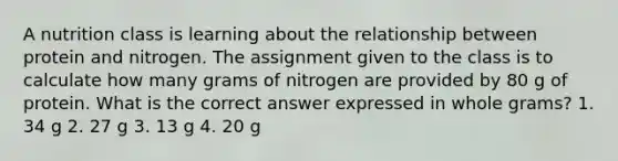 A nutrition class is learning about the relationship between protein and nitrogen. The assignment given to the class is to calculate how many grams of nitrogen are provided by 80 g of protein. What is the correct answer expressed in whole grams? 1. 34 g 2. 27 g 3. 13 g 4. 20 g