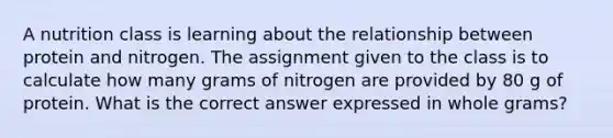 A nutrition class is learning about the relationship between protein and nitrogen. The assignment given to the class is to calculate how many grams of nitrogen are provided by 80 g of protein. What is the correct answer expressed in whole grams?