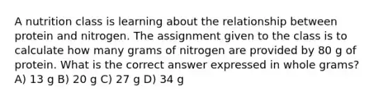 A nutrition class is learning about the relationship between protein and nitrogen. The assignment given to the class is to calculate how many grams of nitrogen are provided by 80 g of protein. What is the correct answer expressed in whole grams? A) 13 g B) 20 g C) 27 g D) 34 g