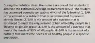 During the nutrition class, the nurse asks one of the students to describe the Estimated Average Requirement (EAR). The student has answered correctly by stating which of the following? 1. EAR is the amount of a nutrient that is recommended to prevent chronic illness. 2. EAR is the amount of a nutrient that is estimated to meet the requirement of half of healthy people in a lifestyle or gender group. 3. EAR is the amount of a nutrient that meets the needs of 98% of all people. 4. EAR is the amount of a nutrient that meets the needs of all healthy people in a specific population.