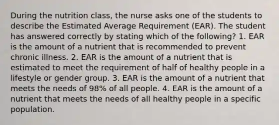 During the nutrition class, the nurse asks one of the students to describe the Estimated Average Requirement (EAR). The student has answered correctly by stating which of the following? 1. EAR is the amount of a nutrient that is recommended to prevent chronic illness. 2. EAR is the amount of a nutrient that is estimated to meet the requirement of half of healthy people in a lifestyle or gender group. 3. EAR is the amount of a nutrient that meets the needs of 98% of all people. 4. EAR is the amount of a nutrient that meets the needs of all healthy people in a specific population.