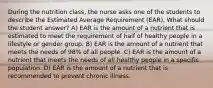 During the nutrition class, the nurse asks one of the students to describe the Estimated Average Requirement (EAR). What should the student answer? A) EAR is the amount of a nutrient that is estimated to meet the requirement of half of healthy people in a lifestyle or gender group. B) EAR is the amount of a nutrient that meets the needs of 98% of all people. C) EAR is the amount of a nutrient that meets the needs of all healthy people in a specific population. D) EAR is the amount of a nutrient that is recommended to prevent chronic illness.