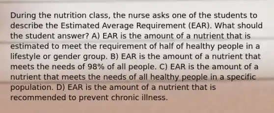 During the nutrition class, the nurse asks one of the students to describe the Estimated Average Requirement (EAR). What should the student answer? A) EAR is the amount of a nutrient that is estimated to meet the requirement of half of healthy people in a lifestyle or gender group. B) EAR is the amount of a nutrient that meets the needs of 98% of all people. C) EAR is the amount of a nutrient that meets the needs of all healthy people in a specific population. D) EAR is the amount of a nutrient that is recommended to prevent chronic illness.