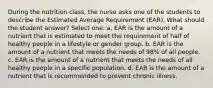 During the nutrition class, the nurse asks one of the students to describe the Estimated Average Requirement (EAR). What should the student answer? Select one: a. EAR is the amount of a nutrient that is estimated to meet the requirement of half of healthy people in a lifestyle or gender group. b. EAR is the amount of a nutrient that meets the needs of 98% of all people. c. EAR is the amount of a nutrient that meets the needs of all healthy people in a specific population. d. EAR is the amount of a nutrient that is recommended to prevent chronic illness.