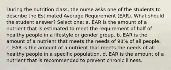 During the nutrition class, the nurse asks one of the students to describe the Estimated Average Requirement (EAR). What should the student answer? Select one: a. EAR is the amount of a nutrient that is estimated to meet the requirement of half of healthy people in a lifestyle or gender group. b. EAR is the amount of a nutrient that meets the needs of 98% of all people. c. EAR is the amount of a nutrient that meets the needs of all healthy people in a specific population. d. EAR is the amount of a nutrient that is recommended to prevent chronic illness.