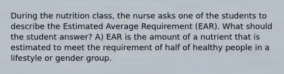 During the nutrition class, the nurse asks one of the students to describe the Estimated Average Requirement (EAR). What should the student answer? A) EAR is the amount of a nutrient that is estimated to meet the requirement of half of healthy people in a lifestyle or gender group.