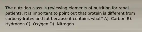 The nutrition class is reviewing elements of nutrition for renal patients. It is important to point out that protein is different from carbohydrates and fat because it contains what? A). Carbon B). Hydrogen C). Oxygen D). Nitrogen