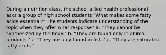 During a nutrition class, the school allied health professional asks a group of high school students "What makes some fatty acids essential?" The students indicate understanding of the topic when they offer what response? a. "They cannot be synthesized by the body." b. "They are found only in animal products." c. "They are only found in fish." d. "They are saturated fatty acids."