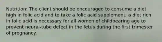 Nutrition: The client should be encouraged to consume a diet high in folic acid and to take a folic acid supplement; a diet rich in folic acid is necessary for all women of childbearing age to prevent neural-tube defect in the fetus during the first trimester of pregnancy.