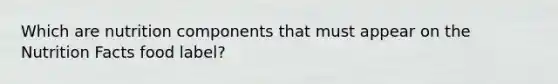 Which are nutrition components that must appear on the Nutrition Facts food label?