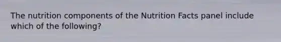 The nutrition components of the Nutrition Facts panel include which of the following?