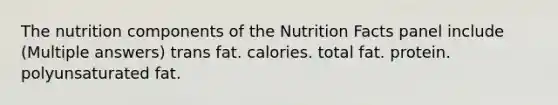 The nutrition components of the Nutrition Facts panel include (Multiple answers) trans fat. calories. total fat. protein. polyunsaturated fat.