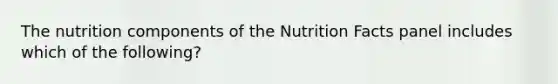 The nutrition components of the Nutrition Facts panel includes which of the following?