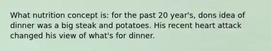 What nutrition concept is: for the past 20 year's, dons idea of dinner was a big steak and potatoes. His recent heart attack changed his view of what's for dinner.