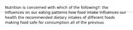 Nutrition is concerned with which of the following?: the influences on our eating patterns how food intake influences our health the recommended dietary intakes of different foods making food safe for consumption all of the previous