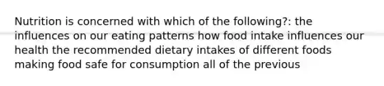 Nutrition is concerned with which of the following?: the influences on our eating patterns how food intake influences our health the recommended dietary intakes of different foods making food safe for consumption all of the previous