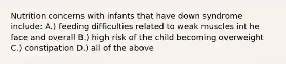 Nutrition concerns with infants that have down syndrome include: A.) feeding difficulties related to weak muscles int he face and overall B.) high risk of the child becoming overweight C.) constipation D.) all of the above