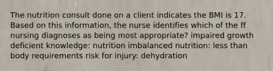 The nutrition consult done on a client indicates the BMI is 17. Based on this information, the nurse identifies which of the ff nursing diagnoses as being most appropriate? impaired growth deficient knowledge: nutrition imbalanced nutrition: less than body requirements risk for injury: dehydration