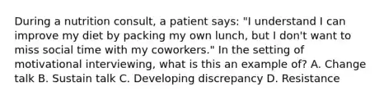 During a nutrition consult, a patient says: "I understand I can improve my diet by packing my own lunch, but I don't want to miss social time with my coworkers." In the setting of motivational interviewing, what is this an example of? A. Change talk B. Sustain talk C. Developing discrepancy D. Resistance