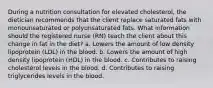 During a nutrition consultation for elevated cholesterol, the dietician recommends that the client replace saturated fats with monounsaturated or polyunsaturated fats. What information should the registered nurse (RN) teach the client about this change in fat in the diet? a. Lowers the amount of low density lipoprotein (LDL) in the blood. b. Lowers the amount of high density lipoprotein (HDL) in the blood. c. Contributes to raising cholesterol levels in the blood. d. Contributes to raising triglycerides levels in the blood.