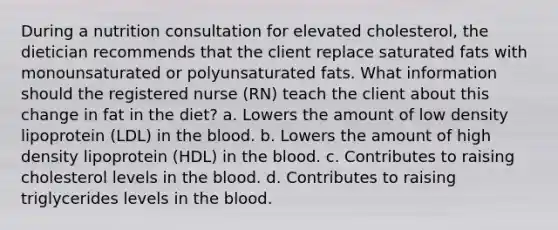 During a nutrition consultation for elevated cholesterol, the dietician recommends that the client replace saturated fats with monounsaturated or polyunsaturated fats. What information should the registered nurse (RN) teach the client about this change in fat in the diet? a. Lowers the amount of low density lipoprotein (LDL) in the blood. b. Lowers the amount of high density lipoprotein (HDL) in the blood. c. Contributes to raising cholesterol levels in the blood. d. Contributes to raising triglycerides levels in the blood.