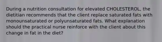 During a nutrition consultation for elevated CHOLESTEROL, the dietitian recommends that the client replace saturated fats with monounsaturated or polyunsaturated fats. What explanation should the practical nurse reinforce with the client about this change in fat in the diet?