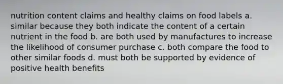 nutrition content claims and healthy claims on food labels a. similar because they both indicate the content of a certain nutrient in the food b. are both used by manufactures to increase the likelihood of consumer purchase c. both compare the food to other similar foods d. must both be supported by evidence of positive health benefits