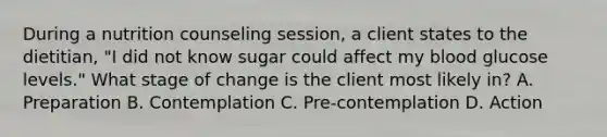 During a nutrition counseling session, a client states to the dietitian, "I did not know sugar could affect my blood glucose levels." What stage of change is the client most likely in? A. Preparation B. Contemplation C. Pre-contemplation D. Action